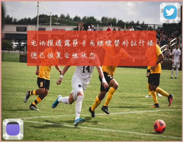 电讯报透露萨卡或继续替补拉什福德已恢复合练状态