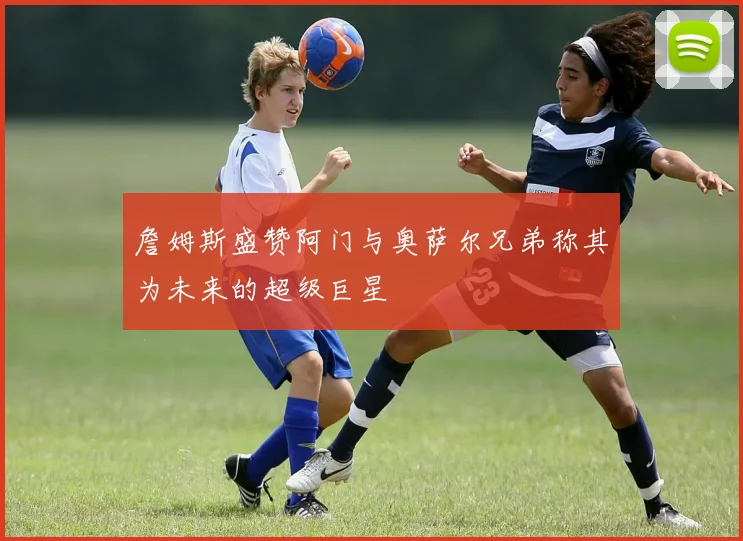 詹姆斯盛赞阿门与奥萨尔兄弟称其为未来的超级巨星