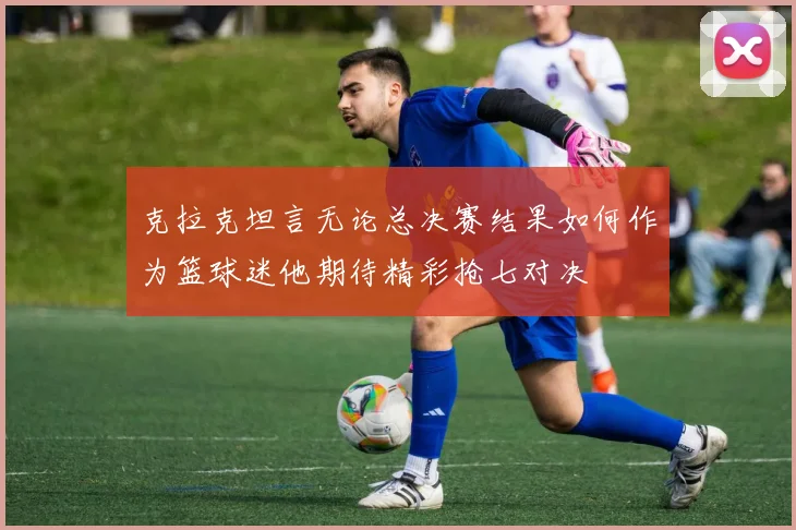克拉克坦言无论总决赛结果如何作为篮球迷他期待精彩抢七对决