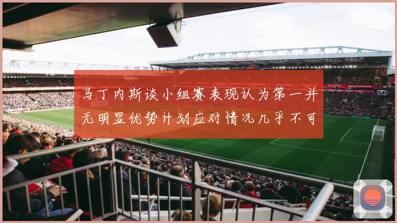 马丁内斯谈小组赛表现认为第一并无明显优势计划应对情况几乎不可能