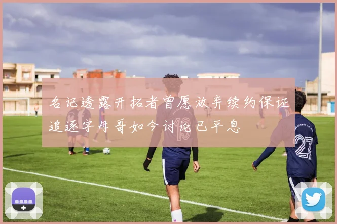 名记透露开拓者曾愿放弃续约保证追逐字母哥如今讨论已平息