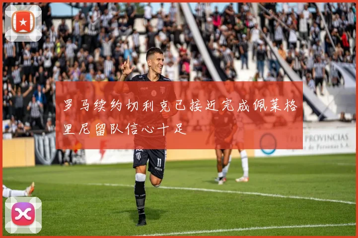 罗马续约切利克已接近完成佩莱格里尼留队信心十足
