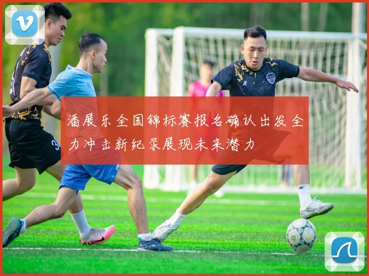 潘展乐全国锦标赛报名确认出发全力冲击新纪录展现未来潜力