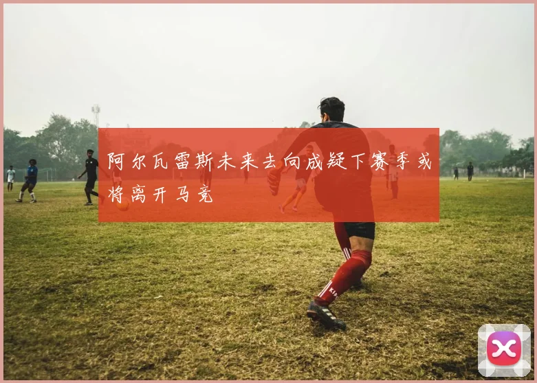阿尔瓦雷斯未来去向成疑下赛季或将离开马竞