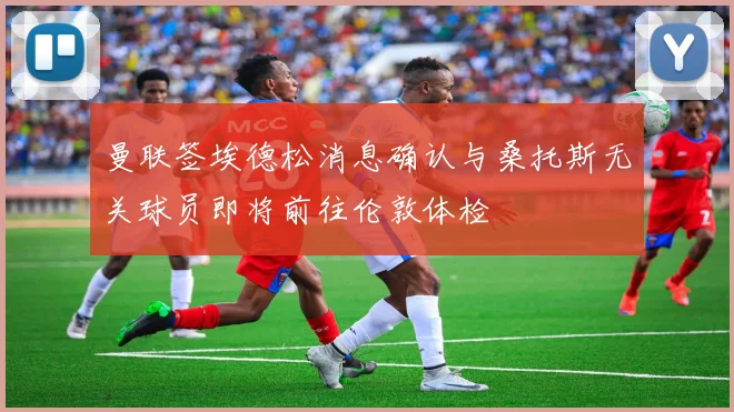 曼联签埃德松消息确认与桑托斯无关球员即将前往伦敦体检