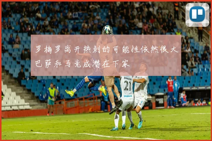 罗梅罗离开热刺的可能性依然很大巴萨和马竞成潜在下家