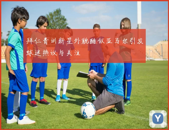 拜仁青训新星外貌酷似亚马尔引发球迷热议与关注