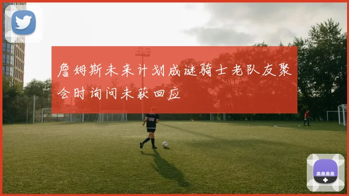 詹姆斯未来计划成谜骑士老队友聚会时询问未获回应