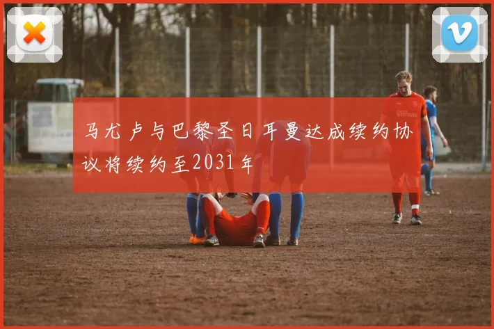 马尤卢与巴黎圣日耳曼达成续约协议将续约至2031年