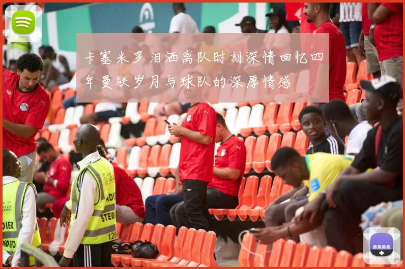 卡塞米罗泪洒离队时刻深情回忆四年曼联岁月与球队的深厚情感