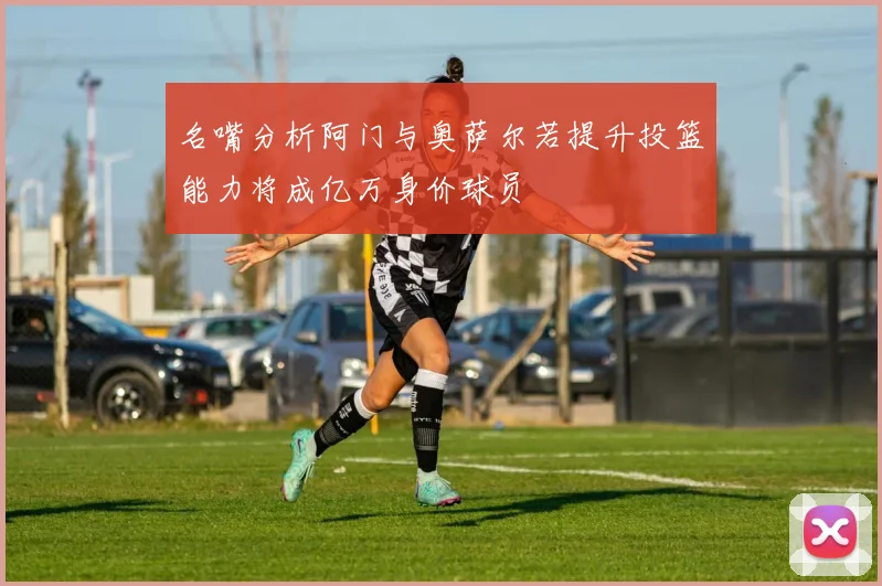名嘴分析阿门与奥萨尔若提升投篮能力将成亿万身价球员