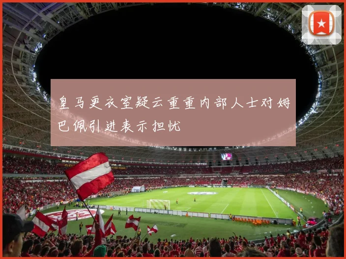皇马更衣室疑云重重内部人士对姆巴佩引进表示担忧