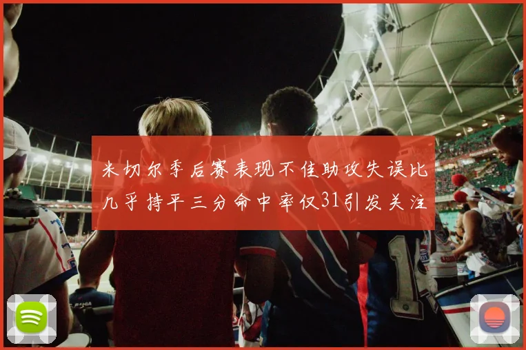 米切尔季后赛表现不佳助攻失误比几乎持平三分命中率仅31引发关注