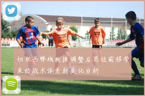 切尔西锋线轮换调整后恩佐前移带来的战术体系新变化分析