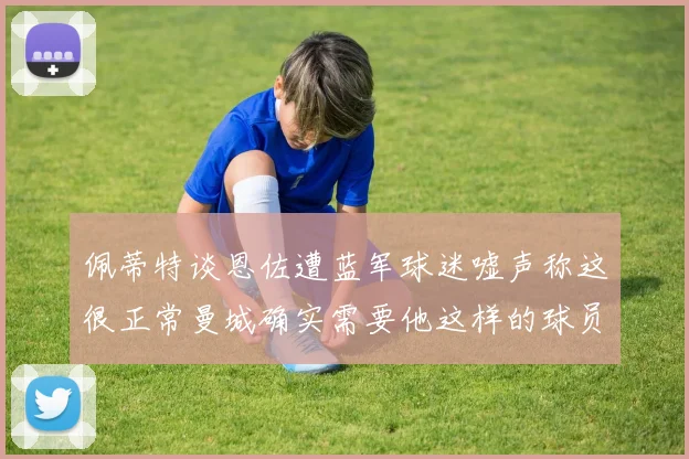 佩蒂特谈恩佐遭蓝军球迷嘘声称这很正常曼城确实需要他这样的球员