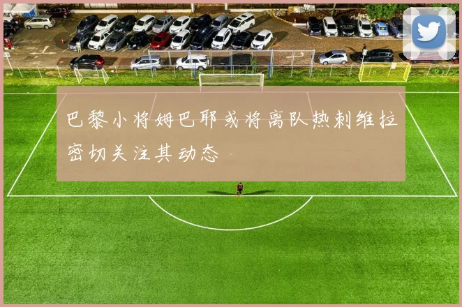 巴黎小将姆巴耶或将离队热刺维拉密切关注其动态