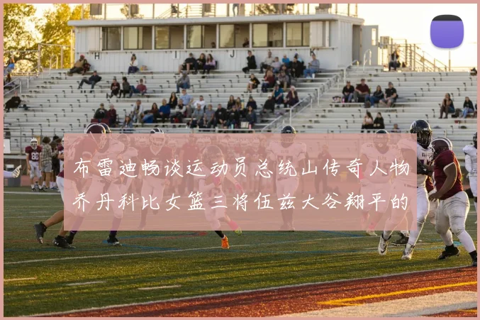 布雷迪畅谈运动员总统山传奇人物乔丹科比女篮三将伍兹大谷翔平的伟大成就