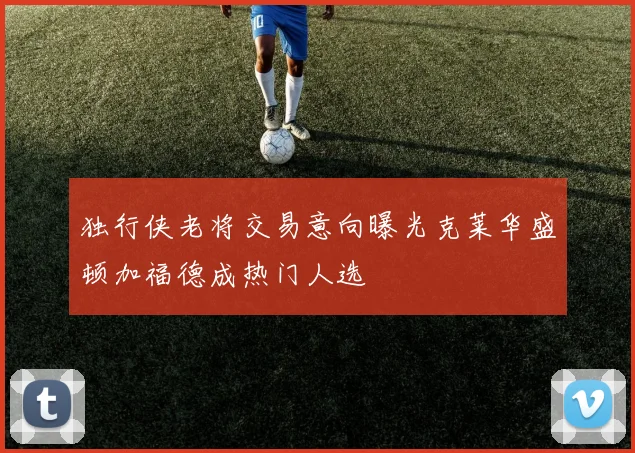 独行侠老将交易意向曝光克莱华盛顿加福德成热门人选