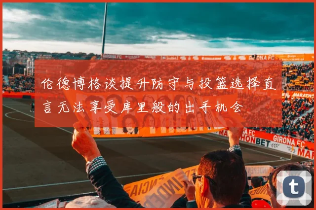 伦德博格谈提升防守与投篮选择直言无法享受库里般的出手机会
