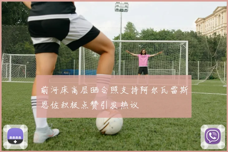 前河床高层晒合照支持阿尔瓦雷斯恩佐积极点赞引发热议