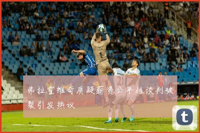 弗拉霍维奇质疑薪资公平性谈判破裂引发热议