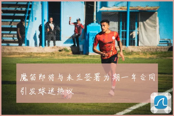 魔笛即将与米兰签署为期一年合同引发球迷热议