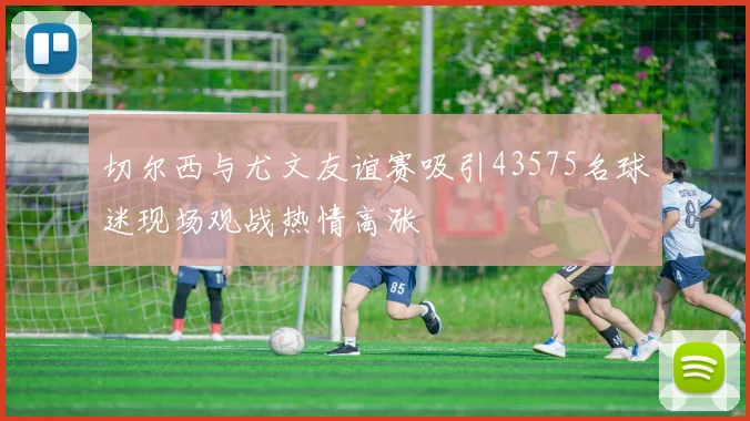 切尔西与尤文友谊赛吸引43575名球迷现场观战热情高涨